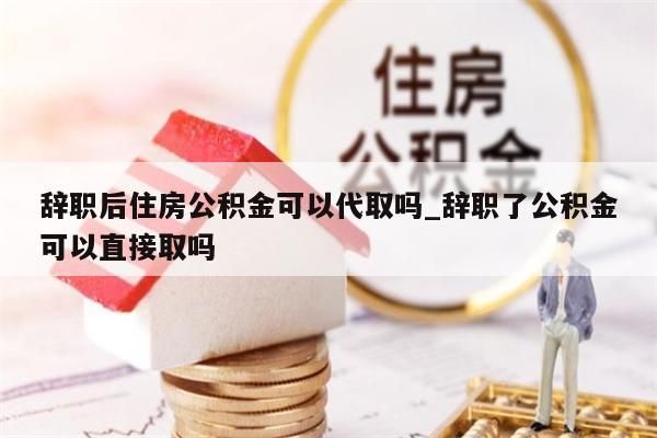 辞职后住房公积金可以代取吗_辞职了公积金可以直接取吗